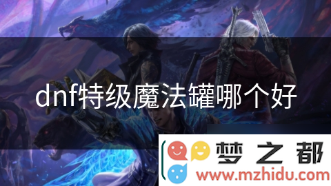 DNF特级魔法罐全攻略：如何精确挑选助力你战斗力快速提升